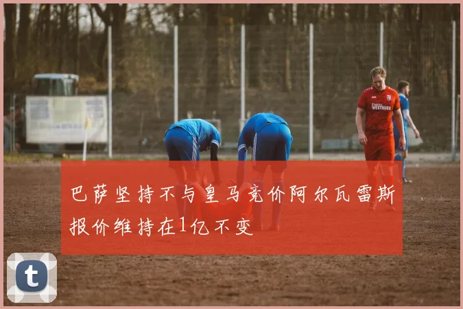 巴萨坚持不与皇马竞价阿尔瓦雷斯报价维持在1亿不变