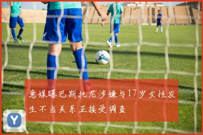 意媒曝巴斯托尼涉嫌与17岁女性发生不当关系正接受调查