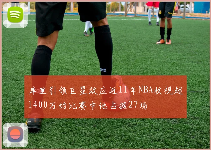 库里引领巨星效应近11年NBA收视超1400万的比赛中他占据27场