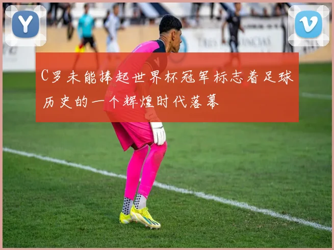 C罗未能捧起世界杯冠军标志着足球历史的一个辉煌时代落幕