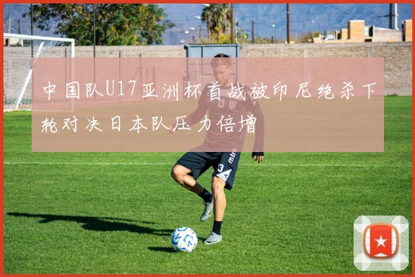 中国队U17亚洲杯首战被印尼绝杀下轮对决日本队压力倍增
