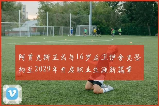 阿贾克斯正式与16岁后卫伊舍克签约至2029年开启职业生涯新篇章