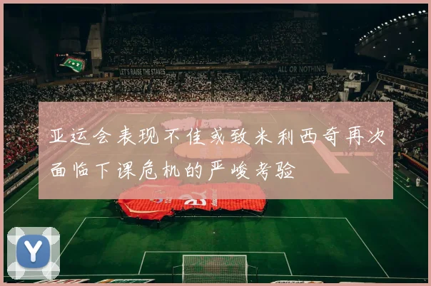 亚运会表现不佳或致米利西奇再次面临下课危机的严峻考验