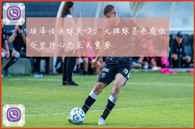 埃泽谈点球失误：大牌球员也有低谷坚持心态至关重要