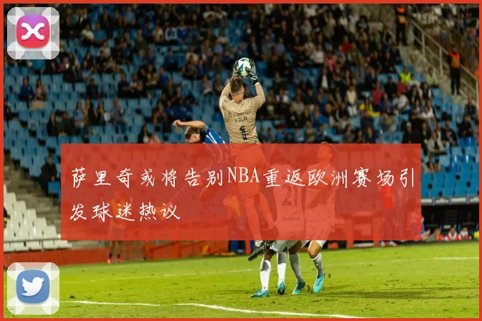 萨里奇或将告别NBA重返欧洲赛场引发球迷热议