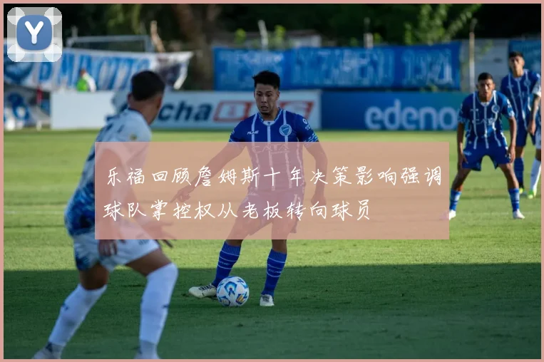 乐福回顾詹姆斯十年决策影响强调球队掌控权从老板转向球员
