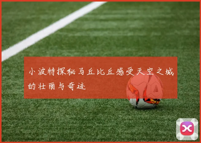 小波特探秘马丘比丘感受天空之城的壮丽与奇迹