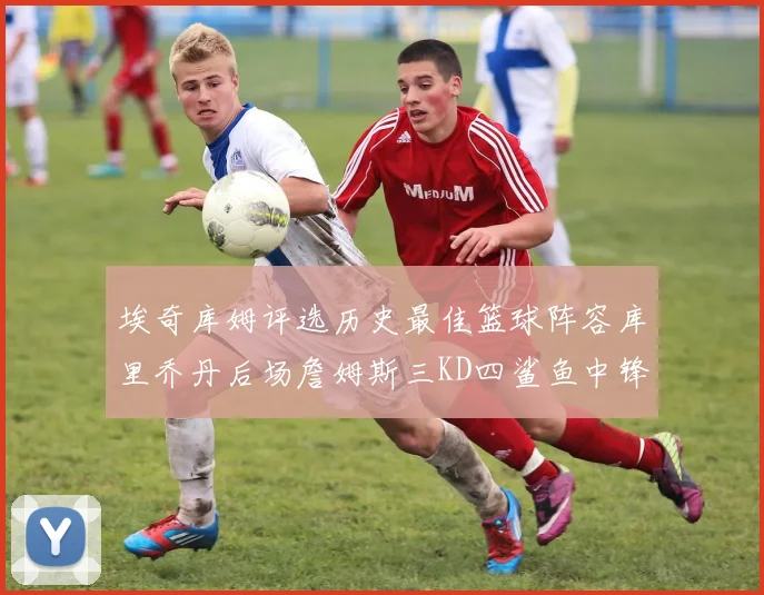 埃奇库姆评选历史最佳篮球阵容库里乔丹后场詹姆斯三KD四鲨鱼中锋
