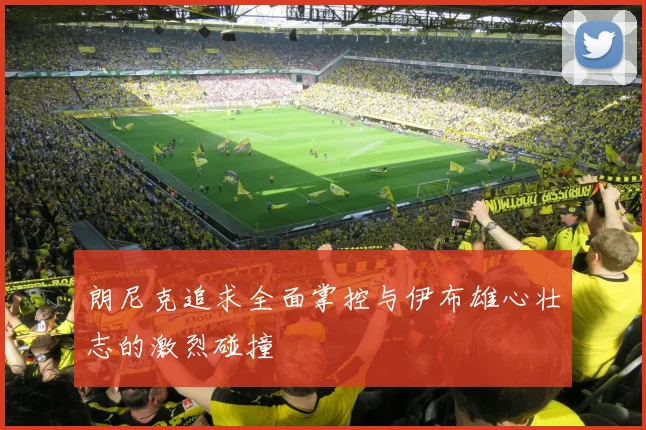 朗尼克追求全面掌控与伊布雄心壮志的激烈碰撞