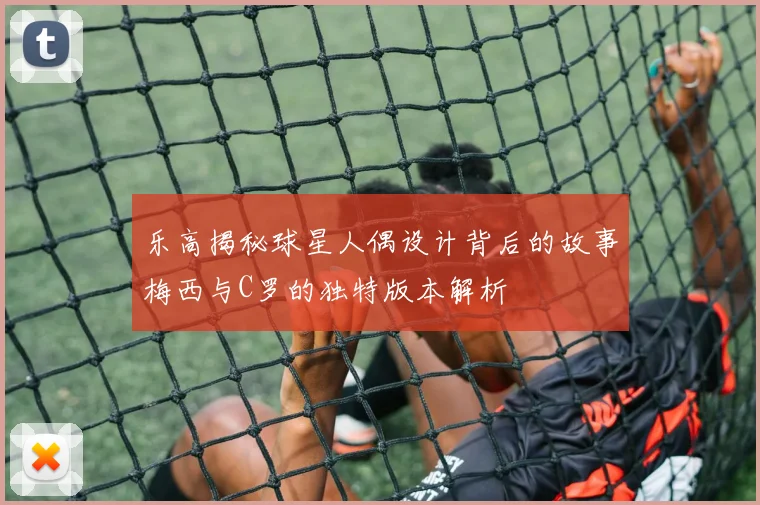 乐高揭秘球星人偶设计背后的故事梅西与C罗的独特版本解析